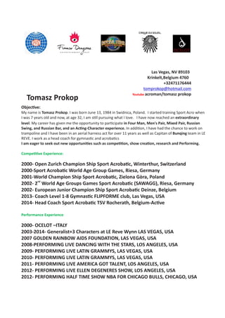 Tomasz Prokop
Las Vegas, NV 89103
Krinkelt,Belgium 4760
+32471176444
tomprokop@hotmail.com
Youtube acroman/tomasz prokop
Objec ve:
My name is Tomasz Prokop. I was born June 13, 1984 in Swidnica, Poland. I started training Sport Acro when
I was 7 years old and now, at age 32, I am s ll pursuing what I love. I have now reached an extraordinary
level.  My career has given me the opportunity to par cipate in Four Man, Men's Pair, Mixed Pair, Russian
Swing, and Russian Bar, and an Ac ng-Character experience. In addi on, I have had the chance to work on
trampoline and I have been in an aerial harness act for over 11 years as well as Capitan of Bunqing team in LE
REVE. I work as a head coach for gymnas c and acroba cs
I am eager to seek out new opportuni es such as compe on, show crea on, research and Performing.
Compe ve Experience:
2000- Open Zurich Champion Ship Sport Acroba c, Winterthur, Switzerland
2000-Sport Acroba c World Age Group Games, Riesa, Germany
2001-World Champion Ship Sport Acroba c, Zielona Gòra, Poland
nd
2002- 2 World Age Groups Games Sport Acroba c (SAWAGG), Riesa, Germany
2002- European Junior Champion Ship Sport Acroba c Deinze, Belgium
2013- Coach Level 1-8 Gymnas c FLIPFORME club, Las Vegas, USA
2014- Head Coach Sport Acroba c TSV Rocherath, Belgium-Ac ve
Performance Experience:
2000- OCELOT –ITALY
2003-2014- Generalist+3 Characters at LE Reve Wynn LAS VEGAS, USA
2007 GOLDEN RAINBOW AIDS FOUNDATION, LAS VEGAS, USA
2008-PERFORMING LIVE DANCING WITH THE STARS, LOS ANGELES, USA
2009- PERFORMING LIVE LATIN GRAMMYS, LAS VEGAS, USA
2010- PERFORMING LIVE LATIN GRAMMYS, LAS VEGAS, USA
2011- PERFORMING LIVE AMERICA GOT TALENT, LOS ANGELES, USA
2012- PERFORMING LIVE ELLEN DEGENERES SHOW, LOS ANGELES, USA
2012- PERFORMING HALF TIME SHOW NBA FOR CHICAGO BULLS, CHICAGO, USA
 