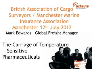 British Association of Cargo
Surveyors / Manchester Marine
Insurance Association
Manchester 12th July 2012
Mark Edwards – Global Freight Manager
The Carriage of Temperature
Sensitive
Pharmaceuticals
 