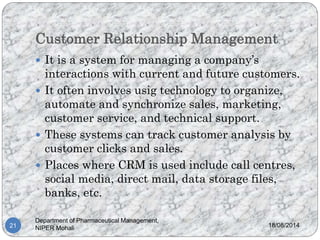 Customer Relationship Management
18/08/2014
Department of Pharmaceutical Management,
NIPER Mohali21
 It is a system for managing a company’s
interactions with current and future customers.
 It often involves usig technology to organize,
automate and synchronize sales, marketing,
customer service, and technical support.
 These systems can track customer analysis by
customer clicks and sales.
 Places where CRM is used include call centres,
social media, direct mail, data storage files,
banks, etc.
 