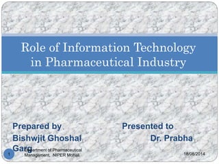 Prepared by Presented to
Bishwjit Ghoshal Dr. Prabha
Garg 18/08/2014
Department of Pharmaceutical
Management, NIPER Mohali1
Role of Information Technology
in Pharmaceutical Industry
 