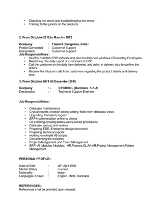 • Checking the errors and troubleshooting the errors
• Training to the juniors on the products
2. From October-2012 to March – 2012
Company : Flipkart (Bangalore, India)
ProjectCompleted : Customer Support
Designation : Customer Support
Job Responsibilities:-
• Used to maintain ERP software and also troubleshoot windows OS used by Employees.
• Maintaining the daily report of customers in ERP.
• Call the customer on the daily item delivered and delay in delivery also to confirm the
orders.
• Receive the inbound calls from customers regarding the product details and delivery
time.
3. From October 2014 till December 2015
Company : - CYBOSOL (Dammam, K.S.A)
Designation : - Technical Support Engineer
Job Responsibilities:-
• Database maintainance
• Crystal reports-creation,editing,adding fields from database views
• Upgrading the latest program
• ERP implementation online to clients
• Db scripting-creating tables,views,stored procedures
• Database backup and restore
• Preparing EDD -Enterprise design document
• Preparing technical reports
• working on simple VB scripts
• Documenting the incidents
• Project Management and Team Management.
• ERP- All Modules Modules: HR,Finance,GL,AP,AR,Project Management,Patient
Management
PERSONAL PROFILE:-
Date of Birth : 28th
April,1988
Martial Status : married.
Nationality : Indian.
Languages Known : English, Hindi, Kannada
REFERENCES:-
References shall be provided upon request.
 