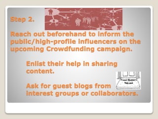 Step 2.
Reach out beforehand to inform the
public/high-profile influencers on the
upcoming Crowdfunding campaign.
Enlist their help in sharing
content.
Ask for guest blogs from
interest groups or collaborators.
 