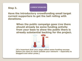 Step 3.
Have the introductory crowdfunding email target
current supporters to get the ball rolling with
donations.
When the public campaign goes Live there
should already be some funding activity
from your base to show the public there is
already substantial backing for the project.
(It's important that your page reflect some funding success
before you start to reach outside your network -- especially to
bloggers and other press.)
 