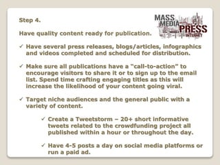 Step 4.
Have quality content ready for publication.
 Have several press releases, blogs/articles, infographics
and videos completed and scheduled for distribution.
 Make sure all publications have a “call-to-action” to
encourage visitors to share it or to sign up to the email
list. Spend time crafting engaging titles as this will
increase the likelihood of your content going viral.
 Target niche audiences and the general public with a
variety of content.
 Create a Tweetstorm – 20+ short informative
tweets related to the crowdfunding project all
published within a hour or throughout the day.
 Have 4-5 posts a day on social media platforms or
run a paid ad.
 