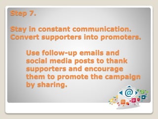 Step 7.
Stay in constant communication.
Convert supporters into promoters.
Use follow-up emails and
social media posts to thank
supporters and encourage
them to promote the campaign
by sharing.
 