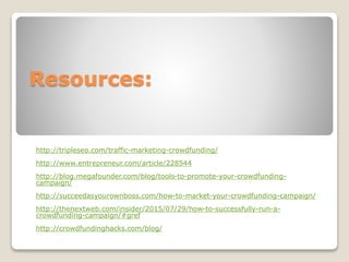 Resources:
http://tripleseo.com/traffic-marketing-crowdfunding/
http://www.entrepreneur.com/article/228544
http://blog.megafounder.com/blog/tools-to-promote-your-crowdfunding-
campaign/
http://succeedasyourownboss.com/how-to-market-your-crowdfunding-campaign/
http://thenextweb.com/insider/2015/07/29/how-to-successfully-run-a-
crowdfunding-campaign/#gref
http://crowdfundinghacks.com/blog/
 