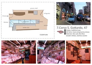 FLOOR PLAN
7.Corso S. Gottardo, 47
Display: traditional way
Sell items: meat and groceries,cheese
Materials: tiles wall, tiles ﬂoor,
wooden shelves, stainless counter
worker area
Entrance
grocery shelf
machinesWindow refrigerator
kitchen
refrigerator
 