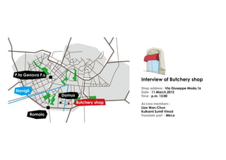 Interview of Butchery shop
Shop address : Via Giuseppe Moda,16
Date : 11.March.2015
Time : p.m. 13:00
Access members :
Liao Wan-Chun
Kulkarni Sumit Vinod
Translate part : Mirco
Butchery shop
Navigli
P.ta Genova F.s.
Romolo
Domus
 