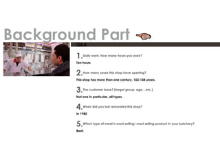 Q&A
1.Daily work: How many hours you work?
Ten hours
2.How many years this shop have opening?
This shop has more than one century, 103-104 years.
3.The customer base? (target group, age,...etc.)
Not one in particular, all types.
4.When did you last renovated this shop?
In 1980
5.Which type of meat is most selling/ most selling product in your butchery?
Beef.
Background Part
 