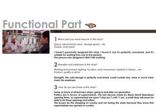 Q&A
1.Which part you want improve in this shop?
Space: about freeze meat , storage goods,...etc.
People: short-hand
I haven't personally designed this shop, I found it, but it's perfectly conceived, and it's
suitable for working from one to five persons.
The persons who designed it didn't fail anything.
2.Strengths and weakness in this shop?
Working environment: lighting, location, work movement, material in interior,...etc.
Product: quality or price
Strenghts: the cold storage is perfectly conceived, could contain less, more or much more
meat. No weakness.
3. How do you see future of this shop?
Same as future of all butcher's shops: going to end after our generation.
Politics are in favour of supermarkets. The last decree made by Mario Monti liberalized
opening times, so supermarked are open 7 days by 7 until 11 pm, a small shop will never be
able to do those openings and suffers.
The buyers do the shopping on sunday and not during the week because they know that
supermarkets are opened on sunday.
Functional Part
 