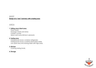 BRIEF
Design of a “new” butchery with a tasting area
AREA
1. Selling area/client area:
Fresh meats
Package meats and wines
Cashier counter
Apron and some kitchen's elements
2. Tasting area
Tasting foods boxes-combine refrigerator
Tasting foods boxes-combine information table
Low seats area and sharing table with high seats
3. Kitchen
Cooking tasting foods
4. Storage
 