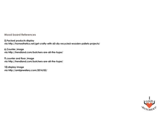 Mood board References
5.Packed products display
via http://homesthetics.net/get-crafty-with-60-diy-recycled-wooden-pallets-projects/
6.Counter_image
via http://trendland.com/butchers-are-all-the-hype/
9.counter and floor_image
via http://trendland.com/butchers-are-all-the-hype/
10.display image
via http://ambjewellery.com/2014/02/
 