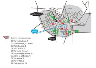 61
5
4 3
2
7
Butchery shops address
P.ta Genova F.s.
Romolo
Navigli
01.Via Emilio Gola ,5
02.Viale Gorizia_ Il Casaro
03.Viale Gorizia, 1
04.Via Corsico, 2
05.Via Santa Crose, 1
06.Via Giuseppe Moda,16
07.Corso S. Gottardo, 47
08.Via Monte, 8
09.Via vodice, 9
10.Viale monza, 78
 
