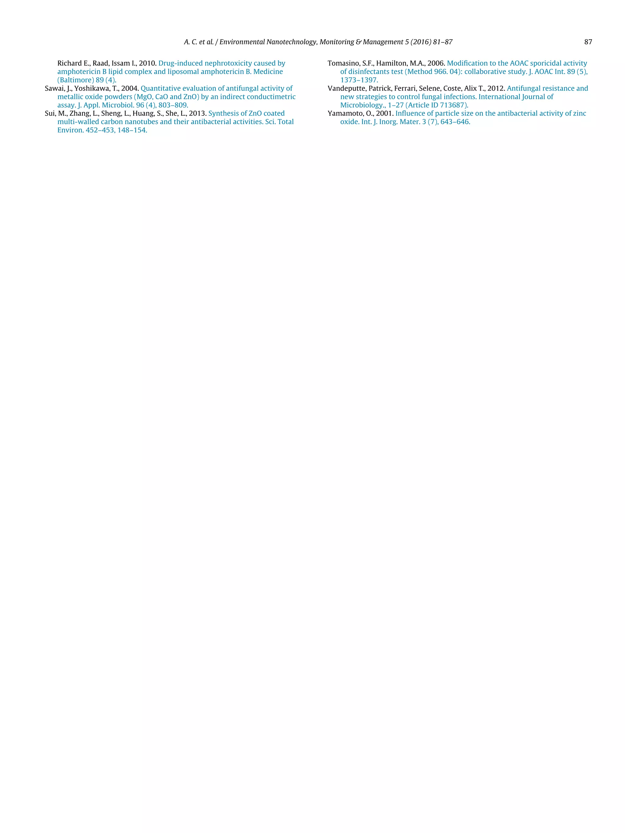 A. C. et al. / Environmental Nanotechnology, Monitoring & Management 5 (2016) 81–87 87
Richard E., Raad, Issam I., 2010. Drug-induced nephrotoxicity caused by
amphotericin B lipid complex and liposomal amphotericin B. Medicine
(Baltimore) 89 (4).
Sawai, J., Yoshikawa, T., 2004. Quantitative evaluation of antifungal activity of
metallic oxide powders (MgO, CaO and ZnO) by an indirect conductimetric
assay. J. Appl. Microbiol. 96 (4), 803–809.
Sui, M., Zhang, L., Sheng, L., Huang, S., She, L., 2013. Synthesis of ZnO coated
multi-walled carbon nanotubes and their antibacterial activities. Sci. Total
Environ. 452–453, 148–154.
Tomasino, S.F., Hamilton, M.A., 2006. Modiﬁcation to the AOAC sporicidal activity
of disinfectants test (Method 966. 04): collaborative study. J. AOAC Int. 89 (5),
1373–1397.
Vandeputte, Patrick, Ferrari, Selene, Coste, Alix T., 2012. Antifungal resistance and
new strategies to control fungal infections. International Journal of
Microbiology., 1–27 (Article ID 713687).
Yamamoto, O., 2001. Inﬂuence of particle size on the antibacterial activity of zinc
oxide. Int. J. Inorg. Mater. 3 (7), 643–646.
 