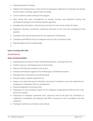  Preparing all tools for training. 
 Organize the training include: review the list of participants, distribution of materials and training, 
monitor trainee in training, support trainer in training. 
 Contact with the outside training for the program. 
 Work closely with senior management to identity, develop and implement training and 
development programs in line with the business objectives. 
 Handling hotel reservations , visa processes and ticket for new recruits and for the clients 
 Manpower Planning, recruitments, preliminary interviews for low and mid management level 
positions. 
 Coordinate with various departments for the requirement of Manpower. 
 Coordinate with PRO the status of employee visas, ID cards, & insurance cards 
 Maintain highest level of confidentiality 
 
Hyder Consulting 2004-2006 
HR Administrator, 
Duties and Responsibilities: 
 Organising the recruitment of staff, coordinating interviews, checking references. 
 Drafted contracts, and finalised same for all new hires. 
 Delivery of HR induction module to new starters.. 
 Provided administration support to the HR Manager in all HR related matters; 
 Managed time & attendance records for payroll; 
 Visa processing, company registration etc. 
 Prepare and submit all relevant HR letters/ documents/ certificates as per the requirement of 
employees in consultation with the management 
 Prepare Resignation/ Termination letter 
 Preparation of duty resumption reports for the employees newly joined transferred and came 
back from vacation. 
 Preparation of employee termination form, clearance form for HR upon the termination or 
resignation of employees and follow-up with PRO & Accounts for the cancellation and final 
settlement. 
 Tracking of resident visa and labor card renewals 
CV – Mihaela Stojanovic Page 2 of 3 
 