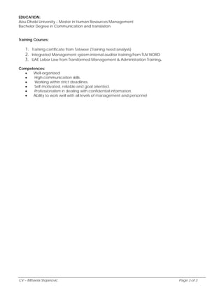 EDUCATION: 
Abu Dhabi University – Master in Human Resources Management 
Bachelor Degree in Communication and translation 
Training Courses: 
1. Training certificate from Tatweer (Training need analysis) 
2. Integrated Management system internal auditor training from TUV NORD 
3. UAE Labor Law from Transformed Management & Administration Training. 
Competences: 
 Well-organized 
 High communication skills. 
 Working within strict deadlines. 
 Self-motivated, reliable and goal oriented. 
 Professionalism in dealing with confidential information. 
 Ability to work well with all levels of management and personnel 
CV – Mihaela Stojanovic Page 3 of 3 
