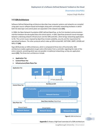 Deployment of a Software-Defined Network Testbed on the Cloud
Dissertation (15LLP501)
Jasjoot Singh Mudhar
Loughborough University | Dissertation
11
3.2) SDN Architecture
Software-Defined Networking architecture describes how computer systems and networks are compiled
using open source software-based technologies along with commodity networking hardware in which
both the data layer and control plane are separated in the network stack [41].
In 2008, the Open Network Foundation (ONF) defined OpenFlow, as the first standard communications
interface between the decoupled data and control planes. In SDN, OpenFlow protocols transit messages
between underlying network infrastructure and the SDN controller, which brings networking applications
to life. The current issues imposed by OpenFlow include scalability, security and the requirement for
specialized hardware. The other protocols which make up SDN include BGP, NETCONF, XMPP, OVSDB and
MPLS-TP [40].
Figure D illustrates an SDN architecture, which is composed of three-tiers of functionality. SDN
architecture enables applications to gain extra information from a controller regarding the state of the
entire network, something which was not possible in traditional networking, as they are application
aware [41]. The three tiers architecture include:
 Application Tier
 Control Plane Tier
 Infrastructure/Data Plane Tier
Appendix 1 shows a high level overview of a SDN architecture
Application Tier
Control Plane Tier
Data Plane Tier
Northbound API
Figure D: SDN Architecture
Data Plane Interface (OpenFlow)
SDN Controller
Network Services
Network Devices Network DevicesNetwork Devices
APPAPP APP
3rd Party Applications
Physical Switch Virtual Switch
 