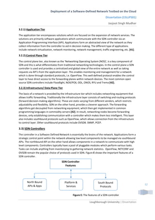 Deployment of a Software-Defined Network Testbed on the Cloud
Dissertation (15LLP501)
Jasjoot Singh Mudhar
Loughborough University | Dissertation
12
3.2.1) Application Tier
The application tier encompasses solutions which are focused on the expansion of network services. The
solutions are primarily software applications which communicate with the SDN controller via an
Application Programming Interface (API). Applications form an abstracted view of the network as they
collect information from the controller to aid in decision making. The different type of applications
include network virtualization, network monitoring, network management, traffic engineering, etc. [41].
3.2.2) Control Plane Tier
The control plane tier, also known as the ‘Networking Operating System (NOS)’, is a key component of
SDN and this is what differentiates from traditional networking technologies. In the control plane a SDN
controller is used and provides a centralized and global view of the entire network as well as taking
requests via API’s from the application layer. This enables monitoring and management for a network
which is done through standard protocols, i.e. OpenFlow. This well-defined protocol enables the control
layer to have direct access to the forwarding planes within network devices. The most common open
source SDN controllers include Floodlight, NOX/POX, ODL, ONOS, RYU and Trema [42].
3.2.3) Infrastructure/ Data Plane Tier
The basis of a network is provided by the infrastructure tier which includes networking equipment that
allows traffic forwarding. Traditionally the infrastructure layer consists of switching and routing protocols
(forward decision-making algorithms). These are static varying from different vendors, which restricts
adjustability and flexibility. SDN on the other hand, provides a cleverer approach. The forwarding
algorithms get decoupled from networking equipment, which then get implemented in common
programming languages in commodity servers [42]. In result, networking nodes become forwarding
devices, only establishing communication with a controller which makes them less intelligent. This layer
also includes southbound protocols such as OpenFlow, which allows connection from the infrastructure
to control layer. Other southbound protocols include OVSDB. SNMP, PCEP.
3.3) SDN Controllers
The controller in a Software Defined Network is essentially the brains of the network. Applications form a
strategic control point within the network allowing low level components to be managed via southbound
APIs. The northbound API on the other hand allows components in a network to communicate with high
level components. Controllers typically have a pool of pluggable modules which perform various tasks.
Tasks can include anything from inventorying to gathering network statistics. OpenFlow, NETCONF and
OVSDB remain the popular choice of protocols used in SDN. Figure E shows the important features of a
SDN controller.
SDN Controller
Features
North Bound
APIs & Apps
Platform &
Services
South Bound
Protocols
Figure E: The features of a SDN controller
 