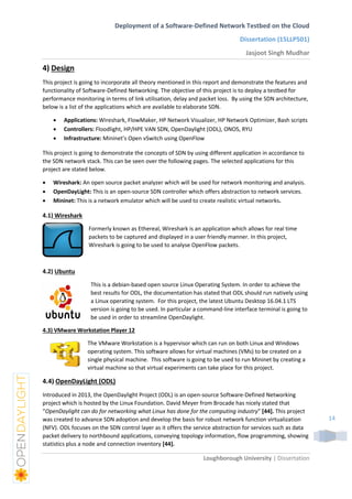 Deployment of a Software-Defined Network Testbed on the Cloud
Dissertation (15LLP501)
Jasjoot Singh Mudhar
Loughborough University | Dissertation
14
4) Design
This project is going to incorporate all theory mentioned in this report and demonstrate the features and
functionality of Software-Defined Networking. The objective of this project is to deploy a testbed for
performance monitoring in terms of link utilisation, delay and packet loss. By using the SDN architecture,
below is a list of the applications which are available to elaborate SDN.
 Applications: Wireshark, FlowMaker, HP Network Visualizer, HP Network Optimizer, Bash scripts
 Controllers: Floodlight, HP/HPE VAN SDN, OpenDaylight (ODL), ONOS, RYU
 Infrastructure: Mininet’s Open vSwitch using OpenFlow
This project is going to demonstrate the concepts of SDN by using different application in accordance to
the SDN network stack. This can be seen over the following pages. The selected applications for this
project are stated below.
 Wireshark: An open source packet analyzer which will be used for network monitoring and analysis.
 OpenDayLight: This is an open-source SDN controller which offers abstraction to network services.
 Mininet: This is a network emulator which will be used to create realistic virtual networks.
4.1) Wireshark
Formerly known as Ethereal, Wireshark is an application which allows for real time
packets to be captured and displayed in a user friendly manner. In this project,
Wireshark is going to be used to analyse OpenFlow packets.
4.2) Ubuntu
This is a debian-based open source Linux Operating System. In order to achieve the
best results for ODL, the documentation has stated that ODL should run natively using
a Linux operating system. For this project, the latest Ubuntu Desktop 16.04.1 LTS
version is going to be used. In particular a command-line interface terminal is going to
be used in order to streamline OpenDaylight.
4.3) VMware Workstation Player 12
The VMware Workstation is a hypervisor which can run on both Linux and Windows
operating system. This software allows for virtual machines (VMs) to be created on a
single physical machine. This software is going to be used to run Mininet by creating a
virtual machine so that virtual experiments can take place for this project.
4.4) OpenDayLight (ODL)
Introduced in 2013, the OpenDaylight Project (ODL) is an open-source Software-Defined Networking
project which is hosted by the Linux Foundation. David Meyer from Brocade has nicely stated that
“OpenDaylight can do for networking what Linux has done for the computing industry” [44]. This project
was created to advance SDN adoption and develop the basis for robust network function virtualization
(NFV). ODL focuses on the SDN control layer as it offers the service abstraction for services such as data
packet delivery to northbound applications, conveying topology information, flow programming, showing
statistics plus a node and connection inventory [44].
 