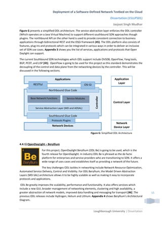 Deployment of a Software-Defined Network Testbed on the Cloud
Dissertation (15LLP501)
Jasjoot Singh Mudhar
Loughborough University | Dissertation
15
Figure G presents a simplified ODL architecture. The service abstraction layer enforces the ODL controller
(Which operates on a Java Virtual Machine) to support different southbound SDN approaches though
plugins. The northbound API on the other hand is used to provide consistent connection to business
applications through bidirectional REST and the OSGi framework (45). The ODL platform also consists of
features, plug-ins and protocols which can be integrated in various ways in order to deliver an inclusive
set of SDN use cases. Appendix 3 shows you the list of services, applications and protocols that Open
Daylight can support.
The current Southbound SDN technologies which ODL support include OVSDB, OpenFlow, Yang tools,
BGP, PCEP, and LISP [45]. OpenFlow is going to be used for this project as this standard demonstrates the
decoupling of the control and data plane from the networking devices by the controller. This will be
discussed in the following sections.
4.4.1) OpenDayLight – Beryllium
For this project, OpenDaylight Beryllium (ODL Be) is going to be used, which is the
fourth release for OpenDaylight. In industry ODL Be is phrased as the de facto
platform for enterprises and service providers who are transitioning to SDN. It offers a
wide range of uses cases and establishes itself as providing a network of the future.
The key challenges ODL tackles in networking include Network Resource Optimization,
Automated Service Delivery, Control and Visibility. For ODL Beryllium, the Model Driven Abstraction
Layers (MD-SAL) architecture allows it to be highly scalable as well as making it easy to incorporate
protocols and applications.
ODL Be greatly improves the scalability, performance and functionality. It also offers services which
include a new GUI, broader management of networking elements, clustering and high availability, a
greater abstraction of network models, improved data handling and messaging for transport [46] .The
previous ODL releases include Hydrogen, Helium and Lithium. Appendix 4 shows Beryllium’s Architectural
Diagram.
Application
Layer
Control Layer
Network
Device Layer
Applications
Network Devices
Controller
Northbound Glue Code
OSI GiRESTful
Southbound Glue Code
Figure G: Simplified ODL Architecture
Protocols Plugins
Base Network Functions
Service Abstraction Layer (MD and ADSAL)
Service Modules
 