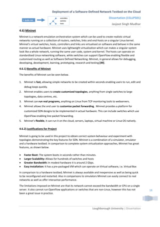 Deployment of a Software-Defined Network Testbed on the Cloud
Dissertation (15LLP501)
Jasjoot Singh Mudhar
Loughborough University | Dissertation
18
4.6) Mininet
Mininet is a network emulation orchestration system which can be used to create realistic virtual
networks running on a collection of routers, switches, links and end-hosts on a singular Linux kernel.
Mininet’s virtual switches, hosts, controllers and links are virtualised on software and behave in the same
manner as actual hardware. Mininet uses lightweight virtualization which can makes a singular system
look like a whole network, running the same user code, system and kernel. The hosts can operate on
standardised Linux networking software, while switches can support OpenFlow enabling flexible and
customised routing as well as Software Defined Networking. Mininet, in general allows for debugging,
developing, development, learning, prototyping, research and testing [49].
4.6.1) Benefits of Mininet
The benefits of Mininet can be seen below.
1. Mininet is fast, allowing simple networks to be created within seconds enabling users to run, edit and
debug loops quickly.
2. Mininet enables users to create customized topologies, anything from single switches to large
topologies, data centres, etc.
3. Mininet can run real programs, anything on Linux from TCP monitoring tools to webservers.
4. Mininet allows the end user to customize packet forwarding. Mininet provides a platform for
customized SDN designs to be implemented in actual hardware. This can include switches which use
OpenFlow enabling line-packet forwarding.
5. Mininet’s flexible, it can run it on the cloud, servers, laptops, virtual machine or Linux OS natively.
4.6.2) Justifications for Project
Mininet is going to be used in this project to obtain correct system behaviour and experiment with
topologies demonstrating the key features for SDN. Mininet is a combination of a simulator, emulator
and a hardware testbed. In comparison to complete system virtualization approaches, Mininet has great
features, as shown below.
 Faster Boot: The system boots in seconds rather than minutes.
 Larger Scalability: Allows for hundreds of switches and hosts
 Greater Bandwidth: In modest hardware it is around 2 Gbps.
 Easy Installation: It has a pre-packaged VM which can operate on Virtual software, i.e. Virtual Box
In comparison to a hardware testbed, Mininet is always available and inexpensive as well as being quick
to be reconfigured and restarted. Also in comparisons to simulators Mininet can easily connect to real
networks as well as offer interactive performance.
The limitations imposed on Mininet are that its network cannot exceed the bandwidth or CPU on a single
server. It also cannot run OpenFlow applications or switches that are non-Linux, however this has not
been a great issue in practice.
 