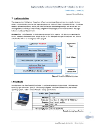 Deployment of a Software-Defined Network Testbed on the Cloud
Dissertation (15LLP501)
Jasjoot Singh Mudhar
Loughborough University | Dissertation
19
5) Implementation
The design section highlighted the various software, protocols and operating system needed for this
project. The implementation section is going to show the important steps required to set up a virtualised
network testbed required for testing the Software-Defined Networking concept. This section will also
investigate the scalability of a network by using different topologies and analyse OpenFlow messages
between switches and a controller.
Figure I shows a modified ODL architecture diagram used from page 15. The red text shows how the
various elements mentioned in the design section fit into the OpenDayLight architecture. This in result
will allow for SDN to be investigated in this project.
5.1) Hardware
In order to run the OpenDaylight controller, it requires a Linux operating machine. For this project
OpenDayLight Beryllium is going to run natively using a HP EliteBook laptop running the Ubuntu
operating system. Table 6 below shows the laptop specifications.
HP Elite Book Specification
Memory 7.7 GiB
Processor Intel Core i5-4310U CPU @ 2.00GHz x 4
Graphics Intel Haswell Mobile
Disk 117.5 GB
OS Type 64-Bit
Operating System Ubuntu 16.04 LTS
Table 6: Laptop Specification
Application
Layer
Control Layer
Network
Device Layer
Application: WireShark
Emulated Network Devices using Mininet
ODLBeryllium
Controller
Northbound Glue Code
OSI GiRESTful
Southbound Glue Code
OpenFlow Protocols
Base Network Functions
Service Abstraction Layer (MD and ADSAL)
Service Modules
Figure I: Simplified ODL Architecture
 