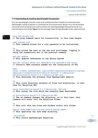 Deployment of a Software-Defined Network Testbed on the Cloud
Dissertation (15LLP501)
Jasjoot Singh Mudhar
Loughborough University | Dissertation
20
5.2) Downloading & Installing OpenDayLight Prerequisites
First, the OpenDayLight controller needs to be initialised and then installed. As mentioned earlier,
OpenDaylight is going to operate in a command line Linux environment. Below in Blue are the iterative
commands which are going to be used to initialise and install OpenDaylight followed by the ‘//’ Icon
commenting the lines stated. Figure J on the next page shows the OpenDayLight screen, when launched.
ping www.google.com
// The ping command tests for connectivity, in this case Google.
sudo passwd root
// This command allows for a root password to be initialised.
su
// This allows the user to use the root privileges, logging in
using the credentials set in the previous command.
apt-get update
// This updates references on the Ubuntu System
apt-get install maven git openjdk-8-jre openjdk-8-jdk unzip
// Installs JAVA software needed for the installation of ODL
wget
https://nexus.opendaylight.org/content/repositories/public/org/ope
ndaylight/integration/distribution-karaf/0.4.3-Beryllium-
SR3/distribution-karaf-0.4.3-Beryllium-SR3.zip
// This downloads the Software from OpenDaylight website
ls
// This lists directory contents of files and directories, in this
case for Beryllium SR3
unzip distribution-karaf-0.4.3-Beryllium- SR3.zip
// This unzips the file which has recently been downloaded
cd distribution-karaf-0.4.3-Beryllium-SR3
// The cd command changes the directory, so in this case, this
command will enter into the Beryllium folder
ls
// This will show the files and folders within this folder
export JAVA_HOME=/usr/lib/jvm/java-8-opejdk-amd64
// This specifies the Java Home directory
./bin/karaf
// This starts OpenDayLight Beryllium
 