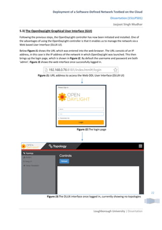 Deployment of a Software-Defined Network Testbed on the Cloud
Dissertation (15LLP501)
Jasjoot Singh Mudhar
Loughborough University | Dissertation
22
5.3) The OpenDayLight Graphical User Interface (GUI)
Following the previous steps, the OpenDayLight controller has now been initiated and installed. One of
the advantages of using the OpenDayLight controller is that it enables us to manage the network via a
Web based User Interface (DLUX UI).
Below Figure J1 shows the URL which was entered into the web browser. The URL consists of an IP
address, in this case is the IP address of the network in which OpenDayLight was launched. This then
brings up the login page, which is shown in Figure J2. By default the username and password are both
‘admin’. Figure J3 shows the web interface once successfully logged in.
Figure J1: URL address to access the Web ODL User Interface (DLUX UI)
Figure J2:The login page
Figure J3:The DLUX interface once logged in, currently showing no topologies
 