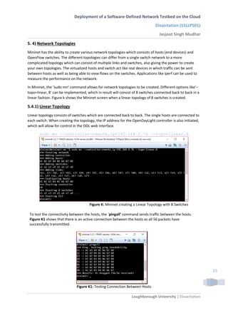 Deployment of a Software-Defined Network Testbed on the Cloud
Dissertation (15LLP501)
Jasjoot Singh Mudhar
Loughborough University | Dissertation
23
5. 4) Network Topologies
Mininet has the ability to create various network topologies which consists of hosts (end devices) and
OpenFlow switches. The different topologies can differ from a single switch network to a more
complicated topology which can consist of multiple links and switches, also giving the power to create
your own topologies. The virtualized hosts and switch act like real devices in which traffic can be sent
between hosts as well as being able to view flows on the switches. Applications like iperf can be used to
measure the performance on the network.
In Mininet, the ‘sudo mn’ command allows for network topologies to be created. Different options like’–
topo=linear, 8’ can be implemented, which in result will consist of 8 switches connected back to back in a
linear fashion. Figure k shows the Mininet screen when a linear topology of 8 switches is created.
5.4.1) Linear Topology
Linear topology consists of switches which are connected back to back. The single hosts are connected to
each switch. When creating the topology, the IP address for the OpenDayLight controller is also initiated,
which will allow for control in the ODL web interface.
sudo mn -–controller=remote,ip=192.168.0.76 –-topo=linear,8
Figure K: Mininet creating a Linear Topology with 8 Switches
To test the connectivity between the hosts, the ‘pingall’ command sends traffic between the hosts.
Figure K1 shows that there is an active connection between the hosts as all 56 packets have
successfully transmitted.
Figure K1: Testing Connection Between Hosts
 