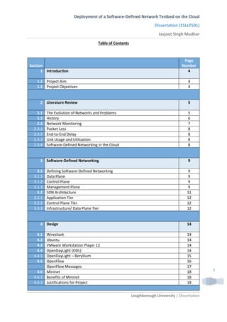 Deployment of a Software-Defined Network Testbed on the Cloud
Dissertation (15LLP501)
Jasjoot Singh Mudhar
Loughborough University | Dissertation
2
Table of Contents
Section
Page
Number
1 Introduction 4
1.1 Project Aim 4
1.2 Project Objectives 4
2 Literature Review 5
2.1 The Evolution of Networks and Problems 5
2.2 History 6
2.3 Network Monitoring 7
2.3.1 Packet Loss 8
2.3.2 End-to-End Delay 8
2.3.3 Link Usage and Utilization 8
2.3.4 Software-Defined Networking in the Cloud 8
3 Software-Defined Networking 9
3.1 Defining Software-Defined Networking 9
3.1.1 Data Plane 9
3.1.2 Control Plane 9
3.1.3 Management Plane 9
3.2 SDN Architecture 11
3.2.1 Application Tier 12
3.2.2 Control Plane Tier 12
3.3.3 Infrastructure/ Data Plane Tier 12
4 Design 14
4.1 Wireshark 14
4.2 Ubuntu 14
4.3 VMware Workstation Player 12 14
4.4 OpenDayLight (ODL) 14
4.4.1 OpenDayLight – Beryllium 15
4.5 OpenFlow 16
OpenFlow Messages 17
4.6 Mininet 18
4.6.1 Benefits of Mininet 18
4.6.2 Justifications for Project 18
 