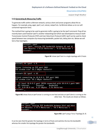 Deployment of a Software-Defined Network Testbed on the Cloud
Dissertation (15LLP501)
Jasjoot Singh Mudhar
Loughborough University | Dissertation
31
5.6) Generating & Measuring Traffic
To generate traffic within a Mininet network, various client and server programs allow this to
happen. For example, ping, wget, iperf, curl, netcat, netperf etc. So Mininet allows us to run self-
contained regression tests.
The method that is going to be used to generate traffic is going to be the iperf command. Ping all has
recently been used however iperf is another networking tool which was developed to measure both
Transmission Control Protocols (TCP) and User Data Gram Protocol (UDP). Iperf can be used to check
speed between two computers by measuring bandwidth, packet lost, delay jitter etc. Below we will
test a few topologies.
Figure M: shows iperf test in a single topology with 2 hosts
Figure M1 shows that an iperf server is running on one host and also an iperf client is running on the
other host. The results are shown as follows.
Figure M2: iperf using a Torus Topology (4, 4)
It can be seen that the greater the topology in terms of hosts and switches the less the bandwidth
whereas the smaller the topology the greater the bandwidth.
 