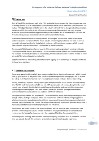 Deployment of a Software-Defined Network Testbed on the Cloud
Dissertation (15LLP501)
Jasjoot Singh Mudhar
Loughborough University | Dissertation
33
6) Evaluation
Both NFV and SDN complement each other. This project has demonstrated that these concepts are easy
to manage and set up. SDN uses software-centric methods which can be seen in the YANG UI model. This
feature in the OpenDayLight controller allows the network administrator to change networking functions
easily and quickly. In results, on-site infrastructure upgrades and deployments are more remotely
accessible as virtualisation technology eliminates on-site hardware. For example network functions like
firewalls and routers can be installed without additional on-site hardware.
SDN has also demonstrated its scalability in terms of topologies. Virtualisation allows for hosts and
switches to act like real physical items. This in result is now saving physical space and costs as when a
network is software based rather that physical, customers will invest less in hardware which in result
frees up space in server rooms hence cutting down on operational costs.
The concept of SDN has also enhanced security. This concept is allowing network service providers to
respond and deploy updates when an attack occurs. Problems can be isolated and contained more easily.
For example, in a Distributed Denial of Service attack, the network can scale in real time in order to avoid
any sort of disruptions to customer networks.
So Software-Defined Networking is here however it is going to be a challenge to integrate and make
it the de facto standard.
6.1) Problems Encountered
There were several problems which were encountered within the duration of this project, which in result
took up quite a chunk of the project time. The main problem experienced in this project was to do with
the set-up of all the elements which were required to demonstrate Software-Defined Networking.
Initially, there was a problems setting up the OpenDayLight controller on the physical machine as every
time the ODL controller was launched it was not 100% guaranteed it will operate. Every time the karaf
console tried to launch OpenDayLight it would freeze and maybe be work one out of ten times when
reinstalling and installing again. Once it did operate, there was problems getting Mininet and the
controller to communicate as there was problems with the IP addresses.
The laptop initially used for this project was a 7 year old Samsung laptop. This laptops capacity was near
enough full thus making it really slow. There was also an initial confusion when running a hypervisor
whether the memory needed to virtualise different system would be virtual memory or actual physical
memory. It was discovered that running the Ubuntu Linux operating system on a Windows laptop using a
hypervisor, added an extra layer of complexity as it was virtualised.
This problem was solved thanks to the project supervisor and the technical team at University. They
provided a new laptop with Ubuntu natively installed. So already the extra layer of complexity was
removed and the laptops hardware was more than capable of handling the project activities.
Thanks to project planning, there was time for this contingency, however it must be noted that valuable
time was wasted. Overall, this has been a fantastic learning and knowledgeable experience.
 