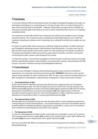 Deployment of a Software-Defined Network Testbed on the Cloud
Dissertation (15LLP501)
Jasjoot Singh Mudhar
Loughborough University | Dissertation
34
7) Conclusion
To conclude, Software-Defined networking has been thoroughly investigated throughout this project. As
technology is developing at an accelerating pace in this day and age, there is an exponential growth in
data and increased demand for bandwidth. Traditional networking is proving to be very inflexible and
static possessing little agility while being error prone in which networking infrastructures are not getting
completely utilized.
The introduction of both SDN and NFV have introduced more effective and intelligent ways to manage
and build networks. The on-demand services provided by the World Wide Web has seen a shift from
traditional networking to software-centric networking, thus making NFV and SDN more scalable and cost
effective.
This paper has defined SDN, while comparing to traditional networking methods. The SDN architecture
was investigated, developing a greater understanding of how SDN operates. It has been seen that the
SDN controller possess greater control which allows can make networking more effective and efficient.
This project also designed an SDN environment by using network emulators, controllers and network
monitoring tool to gain a greater understanding of the concept.
To improve this project, more practical investigations should have been carried out, however this project
did have unpredictable problems. Overall however, this project gives a greater understanding to the SDN
concept. It has been a fantastic learning and knowledgeable experience.
7.1) Future Research
There are many challenges in Software-Defined Networking which require attention and different
organizations are continually researching and enhancing SDN. APPENDIX 5 shows the current research
projects being undertaken by various companies for SDN. The open issues cover the complete lifecycle of
SDN, starting from standardization, implementation to deployment. These are discussed as follows.
 The Standardization of SDN:
At the current moment, OpenFlow represents the official de facto implementation for the Software-
Defined Networking concept. The Internet Engineering Task Force (IETF) have recently released a new
SDN framework [51]. Network Functions Virtualization (NFV) highly complements SDN and ETSI industry
Specification Group (ISG) have now started promoting NFV [52]. Also fragmentations in APIs and
controller functions provide a barrier for commercial development in SDN. As OpenFlow evolves, it is
allowing more interpretations which is causing unpredictable disorders [53].
 The Implementation of SDN:
SDN decouples the control plane entirely from the data plane which in result completely eradicates the
routing protocols on board switching devices. This concept however can be seen to be idealistic which is
preventing SDN from widespread adoption. Organizations classify SDN as a risky in terms of investment
as all conventional networking devices would have to be replaced.
 The Deployment of SDN:
In order for a wide deployment of SDN a further study needs to be undertaken in areas such as wireless
mesh networks with fast client mobility [55], wireless sensor networks which require high reliability and
reachability[56] and carrier networks with carrier-grade requirements [54].
The issues associated with SDN are not exhaustive but are promising towards the evolution of Software
Defined Networking.
 