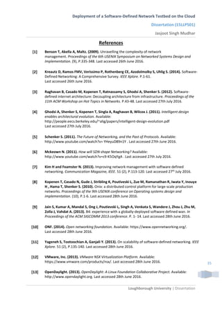 Deployment of a Software-Defined Network Testbed on the Cloud
Dissertation (15LLP501)
Jasjoot Singh Mudhar
Loughborough University | Dissertation
35
References
[1] Benson T, Akella A, Maltz. (2009). Unravelling the complexity of network
management. Proceedings of the 6th USENIX Symposium on Networked Systems Design and
Implementation. (9), P.335-348. Last accessed 26th June 2016.
[2] Kreautz D, Ramos FMV, Verissimo P, Rothenberg CE, Azodolmolky S, Uhlig S. (2014). Software-
Defined Networking: A Comprehensive Survey. IEEE Xplore. P.1-61.
Last accessed 26th June 2016.
[3] Raghavan B, Casado M, Kopenen T, Ratnassamy S, Ghodsi A, Shenker S. (2012). Software-
defined internet architecture: Decoupling architecture from infrastructure. Proceedings of the
11th ACM Workshop on Hot Topics in Networks. P.43-48. Last accessed 27th July 2016.
[4] Ghodsi A, Shenker S, Kopenen T, Singla A, Raghavan B, Wilcox J. (2011). Intelligent design
enables architectural evolution. Available:
http://people.eecs.berkeley.edu/~alig/papers/intelligent-design-evolution.pdf
Last accessed 27th July 2016.
[5] Schenker S. (2011). The Future of Networking, and the Past of Protocols. Available:
http://www.youtube.com/watch?v= YHeyuD89n1Y . Last accessed 27th June 2016.
[6] Mckeown N. (2011). How will SDN shape Networking? Available:
http://www.youtube.com/watch?v=c9-K5OqYgA . Last accessed 27th July 2016.
[7] Kim H and Feamster N. (2013). Improving network management with software defined
networking. Communication Magazine, IEEE. 51 (2), P.113-120. Last accessed 27th July 2016.
[8] Kopenen T, Casado N, Gude J, Stribling K, Poutiveski L, Zue M, Ramanathan R, Iwata Y, Inouye
H , Hama T, Shenker S. (2010). Onix: a distributed control platform for large-scale production
networks. Proceedings of the 9th USENIX conference on Operating systems design and
implementation. (10), P.1-6. Last accessed 28th June 2016.
[9] Jain S, Kumar A, Mandal S, Ong J, Poutievski L, Singh A, Venkata S, Wandere J, Zhou J, Zhu M,
Zolla J, Vahdat A. (2013). B4: experience with a globally-deployed software defined wan. In
Proceedings of the ACM SIGCOMM 2013 conference. P. 1- 14. Last accessed 28th June 2016.
[10] ONF. (2014). Open networking foundation. Available: https://www.opennetworking.org/.
Last accessed 28th June 2016.
[11] Yageneh S, Tootoochian A, Ganjali Y. (2013). On scalability of software-defined networking. IEEE
Xplore. 51 (2), P.135-140. Last accessed 28th June 2016.
[12] VMware, Inc. (2013). VMware NSX Virtualization Platform. Available:
https://www.vmware.com/products/nsx/. Last accessed 28th June 2016.
[13] OpenDaylight. (2013). OpenDaylight: A Linux Foundation Collaborative Project. Available:
http://www.opendaylight.org. Last accessed 28th June 2016.
 