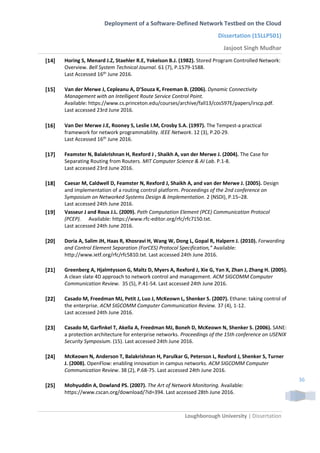 Deployment of a Software-Defined Network Testbed on the Cloud
Dissertation (15LLP501)
Jasjoot Singh Mudhar
Loughborough University | Dissertation
36
[14] Horing S, Menard J.Z, Staehler R.E, Yokelson B.J. (1982). Stored Program Controlled Network:
Overview. Bell System Technical Journal. 61 (7), P.1579-1588.
Last Accessed 16th
June 2016.
[15] Van der Merwe J, Cepleanu A, D’Souza K, Freeman B. (2006). Dynamic Connectivity
Management with an Intelligent Route Service Control Point.
Available: https://www.cs.princeton.edu/courses/archive/fall13/cos597E/papers/irscp.pdf.
Last accessed 23rd June 2016.
[16] Van Der Merwe J.E, Rooney S, Leslie I.M, Crosby S.A. (1997). The Tempest-a practical
framework for network programmability. IEEE Network. 12 (3), P.20-29.
Last Accessed 16th June 2016.
[17] Feamster N, Balakrishnan H, Rexford J , Shaikh A, van der Merwe J. (2004). The Case for
Separating Routing from Routers. MIT Computer Science & AI Lab. P.1-8.
Last accessed 23rd June 2016.
[18] Caesar M, Caldwell D, Feamster N, Rexford J, Shaikh A, and van der Merwe J. (2005). Design
and implementation of a routing control platform. Proceedings of the 2nd conference on
Symposium on Networked Systems Design & Implementation. 2 (NSDI), P.15–28.
Last accessed 24th June 2016.
[19] Vasseur J and Roux J.L. (2009). Path Computation Element (PCE) Communication Protocol
(PCEP). Available: https://www.rfc-editor.org/rfc/rfc7150.txt.
Last accessed 24th June 2016.
[20] Doria A, Salim JH, Haas R, Khosravi H, Wang W, Dong L, Gopal R, Halpern J. (2010). Forwarding
and Control Element Separation (ForCES) Protocol Specification,” Available:
http://www.ietf.org/rfc/rfc5810.txt. Last accessed 24th June 2016.
[21] Greenberg A, Hjalmtysson G, Maltz D, Myers A, Rexford J, Xie G, Yan X, Zhan J, Zhang H. (2005).
A clean slate 4D approach to network control and management. ACM SIGCOMM Computer
Communication Review. 35 (5), P.41-54. Last accessed 24th June 2016.
[22] Casado M, Freedman MJ, Petit J, Luo J, McKeown L, Shenker S. (2007). Ethane: taking control of
the enterprise. ACM SIGCOMM Computer Communication Review. 37 (4), 1-12.
Last accessed 24th June 2016.
[23] Casado M, Garfinkel T, Akella A, Freedman MJ, Boneh D, McKeown N, Shenker S. (2006). SANE:
a protection architecture for enterprise networks. Proceedings of the 15th conference on USENIX
Security Symposium. (15). Last accessed 24th June 2016.
[24] McKeown N, Anderson T, Balakrishnan H, Parulkar G, Peterson L, Rexford J, Shenker S, Turner
J. (2008). OpenFlow: enabling innovation in campus networks. ACM SIGCOMM Computer
Communication Review. 38 (2), P.68-75. Last accessed 24th June 2016.
[25] Mohyuddin A, Dowland PS. (2007). The Art of Network Monitoring. Available:
https://www.cscan.org/download/?id=394. Last accessed 28th June 2016.
 