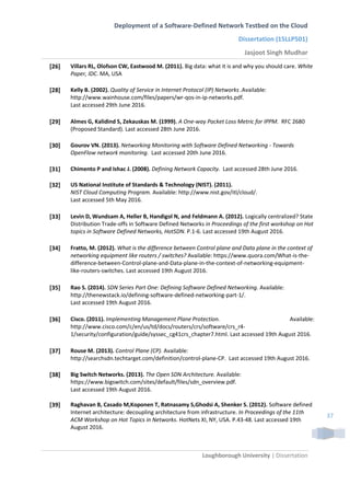 Deployment of a Software-Defined Network Testbed on the Cloud
Dissertation (15LLP501)
Jasjoot Singh Mudhar
Loughborough University | Dissertation
37
[26] Villars RL, Olofson CW, Eastwood M. (2011). Big data: what it is and why you should care. White
Paper, IDC. MA, USA
[28] Kelly B. (2002). Quality of Service in Internet Protocol (IP) Networks .Available:
http://www.wainhouse.com/files/papers/wr-qos-in-ip-networks.pdf.
Last accessed 29th June 2016.
[29] Almes G, Kalidind S, Zekauskas M. (1999). A One-way Packet Loss Metric for IPPM. RFC 2680
(Proposed Standard). Last accessed 28th June 2016.
[30] Gourov VN. (2013). Networking Monitoring with Software Defined Networking - Towards
OpenFlow network monitoring. Last accessed 20th June 2016.
[31] Chimento P and Ishac J. (2008). Defining Network Capacity. Last accessed 28th June 2016.
[32] US National Institute of Standards & Technology (NIST). (2011).
NIST Cloud Computing Program. Available: http://www.nist.gov/itl/cloud/.
Last accessed 5th May 2016.
[33] Levin D, Wundsam A, Heller B, Handigol N, and Feldmann A. (2012). Logically centralized? State
Distribution Trade-offs in Software Defined Networks in Proceedings of the first workshop on Hot
topics in Software Defined Networks, HotSDN. P.1-6. Last accessed 19th August 2016.
[34] Fratto, M. (2012). What is the difference between Control plane and Data plane in the context of
networking equipment like routers / switches? Available: https://www.quora.com/What-is-the-
difference-between-Control-plane-and-Data-plane-in-the-context-of-networking-equipment-
like-routers-switches. Last accessed 19th August 2016.
[35] Rao S. (2014). SDN Series Part One: Defining Software Defined Networking. Available:
http://thenewstack.io/defining-software-defined-networking-part-1/.
Last accessed 19th August 2016.
[36] Cisco. (2011). Implementing Management Plane Protection. Available:
http://www.cisco.com/c/en/us/td/docs/routers/crs/software/crs_r4-
1/security/configuration/guide/syssec_cg41crs_chapter7.html. Last accessed 19th August 2016.
[37] Rouse M. (2013). Control Plane (CP). Available:
http://searchsdn.techtarget.com/definition/control-plane-CP. Last accessed 19th August 2016.
[38] Big Switch Networks. (2013). The Open SDN Architecture. Available:
https://www.bigswitch.com/sites/default/files/sdn_overview.pdf.
Last accessed 19th August 2016.
[39] Raghavan B, Casado M,Koponen T, Ratnasamy S,Ghodsi A, Shenker S. (2012). Software defined
Internet architecture: decoupling architecture from infrastructure. In Proceedings of the 11th
ACM Workshop on Hot Topics in Networks. HotNets XI, NY, USA. P.43-48. Last accessed 19th
August 2016.
 