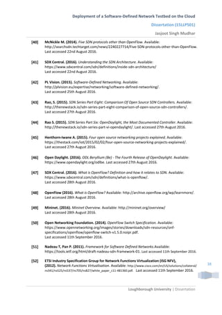 Deployment of a Software-Defined Network Testbed on the Cloud
Dissertation (15LLP501)
Jasjoot Singh Mudhar
Loughborough University | Dissertation
38
[40] McNickle M. (2014). Five SDN protocols other than OpenFlow. Available:
http://searchsdn.techtarget.com/news/2240227714/Five-SDN-protocols-other-than-OpenFlow.
Last accessed 22nd August 2016.
[41] SDX Central. (2016). Understanding the SDN Architecture. Available:
https://www.sdxcentral.com/sdn/definitions/inside-sdn-architecture/
Last accessed 22nd August 2016.
[42] PL Vision. (2015). Software-Defined Networking. Available:
http://plvision.eu/expertise/networking/software-defined-networking/.
Last accessed 25th August 2016.
[43] Rao, S. (2015). SDN Series Part Eight: Comparison Of Open Source SDN Controllers. Available:
http://thenewstack.io/sdn-series-part-eight-comparison-of-open-source-sdn-controllers/.
Last accessed 27th August 2016.
[44] Rao S. (2015). SDN Series Part Six: OpenDaylight, the Most Documented Controller. Available:
http://thenewstack.io/sdn-series-part-vi-opendaylight/. Last accessed 27th August 2016.
[45] Henthorn-Iwane A. (2015). Four open source networking projects explained. Available:
https://thestack.com/iot/2015/02/02/four-open-source-networking-projects-explained/.
Last accessed 27th August 2016.
[46] Open Daylight. (2016). ODL Beryllium (Be) - The Fourth Release of OpenDaylight. Available:
https://www.opendaylight.org/odlbe. Last accessed 27th August 2016.
[47] SDX Central. (2016). What is OpenFlow? Definition and how it relates to SDN. Available:
https://www.sdxcentral.com/sdn/definitions/what-is-openflow/.
Last accessed 28th August 2016.
[48] OpenFlow (2016). What is OpenFlow? Available: http://archive.openflow.org/wp/learnmore/.
Last accessed 28th August 2016.
[49] Mininet. (2016). Mininet Overview. Available: http://mininet.org/overview/
Last accessed 28th August 2016.
[50] Open Networking Foundation. (2014). OpenFlow Switch Specification. Available:
https://www.opennetworking.org/images/stories/downloads/sdn-resources/onf-
specifications/openflow/openflow-switch-v1.5.0.noipr.pdf.
Last accessed 11th September 2016.
[51] Nadeau T, Pan P. (2011). Framework for Software Defined Networks.Available:
https://tools.ietf.org/html/draft-nadeau-sdn-framework-01. Last accessed 11th September 2016.
[52] ETSI Industry Specification Group for Network Functions Virtualization (ISG NFV),
(2012). Network Functions Virtualisation. Available: http://www.cisco.com/en/US/solutions/collateral/
ns341/ns525/ns537/ns705/ns827/white_paper_c11-481360.pdf. Last accessed 11th September 2016.
 