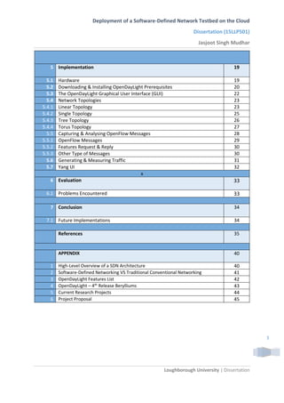 Deployment of a Software-Defined Network Testbed on the Cloud
Dissertation (15LLP501)
Jasjoot Singh Mudhar
Loughborough University | Dissertation
3
5 Implementation 19
5.1 Hardware 19
5.2 Downloading & Installing OpenDayLight Prerequisites 20
5.3 The OpenDayLight Graphical User Interface (GUI) 22
5.4 Network Topologies 23
5.4.1 Linear Topology 23
5.4.2 Single Topology 25
5.4.3 Tree Topology 26
5.4.4 Torus Topology 27
5.5 Capturing & Analysing OpenFlow Messages 28
5.5.1 OpenFlow Messages 29
5.5.2 Features Request & Reply 30
5.5.3 Other Type of Messages 30
5.6 Generating & Measuring Traffic 31
5.7 Yang UI 32
x
6 Evaluation 33
6.1 Problems Encountered 33
7 Conclusion 34
7.1 Future Implementations 34
References 35
APPENDIX 40
1 High-Level Overview of a SDN Architecture 40
2 Software-Defined Networking VS Traditional Conventional Networking 41
3 OpenDayLight Features List 42
4 OpenDayLight – 4th
Release Berylliums 43
5 Current Research Projects 44
6 Project Proposal 45
 