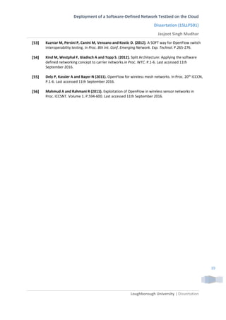 Deployment of a Software-Defined Network Testbed on the Cloud
Dissertation (15LLP501)
Jasjoot Singh Mudhar
Loughborough University | Dissertation
39
[53] Kuzniar M, Persini P, Canini M, Venzano and Kostic D. (2012). A SOFT way for OpenFlow switch
interoperability testing. In Proc. 8th Int. Conf. Emerging Network. Exp. Technol. P.265-276.
[54] Kind M, Westphal F, Gladisch A and Topp S. (2012). Split Architecture: Applying the software
defined networking concept to carrier networks.in Proc. WTC. P.1-6. Last accessed 11th
September 2016.
[55] Dely P, Kassler A and Bayer N (2011). OpenFlow for wireless mesh networks. In Proc. 20th
ICCCN,
P.1-6. Last accessed 11th September 2016.
[56] Mahmud A and Rahmani R (2011). Exploitation of OpenFlow in wireless sensor networks in
Proc. ICCSNT. Volume 1. P.594-600. Last accessed 11th September 2016.
 