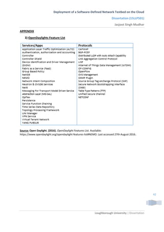 Deployment of a Software-Defined Network Testbed on the Cloud
Dissertation (15LLP501)
Jasjoot Singh Mudhar
Loughborough University | Dissertation
42
APPENDIX
3) OpenDaylights Feature List
Source: Open Daylight. (2016). OpenDaylight Features List. Available:
https://www.opendaylight.org/opendaylight-features-list#NEMO. Last accessed 27th August 2016.
 