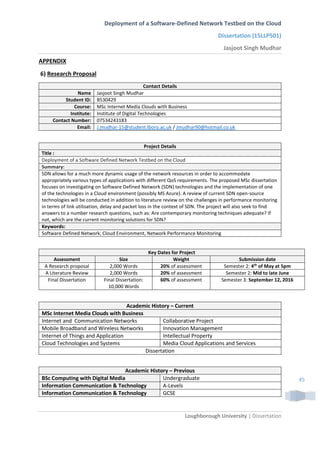 Deployment of a Software-Defined Network Testbed on the Cloud
Dissertation (15LLP501)
Jasjoot Singh Mudhar
Loughborough University | Dissertation
45
APPENDIX
6) Research Proposal
Contact Details
Name Jasjoot Singh Mudhar
Student ID: B530429
Course: MSc Internet Media Clouds with Business
Institute: Institute of Digital Technologies
Contact Number: 07534243183
Email: J.mudhar-15@student.lboro.ac.uk / Jmudhar90@hotmail.co.uk
Project Details
Title :
Deployment of a Software Defined Network Testbed on the Cloud
Summary:
SDN allows for a much more dynamic usage of the network resources in order to accommodate
appropriately various types of applications with different QoS requirements. The proposed MSc dissertation
focuses on investigating on Software Defined Network (SDN) technologies and the implementation of one
of the technologies in a Cloud environment (possibly MS Azure). A review of current SDN open-source
technologies will be conducted in addition to literature review on the challenges in performance monitoring
in terms of link utilisation, delay and packet loss in the context of SDN. The project will also seek to find
answers to a number research questions, such as: Are contemporary monitoring techniques adequate? If
not, which are the current monitoring solutions for SDN?
Keywords:
Software Defined Network, Cloud Environment, Network Performance Monitoring
Key Dates for Project
Assessment Size Weight Submission date
A Research proposal 2,000 Words 20% of assessment Semester 2: 4th
of May at 5pm
A Literature Review 2,000 Words 20% of assessment Semester 2: Mid to late June
Final Dissertation Final Dissertation:
10,000 Words
60% of assessment Semester 3: September 12, 2016
Academic History – Current
MSc Internet Media Clouds with Business
Internet and Communication Networks Collaborative Project
Mobile Broadband and Wireless Networks Innovation Management
Internet of Things and Application Intellectual Property
Cloud Technologies and Systems Media Cloud Applications and Services
Dissertation
Academic History – Previous
BSc Computing with Digital Media Undergraduate
Information Communication & Technology A-Levels
Information Communication & Technology GCSE
 