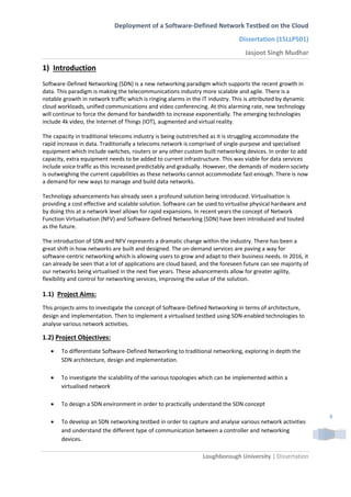 Deployment of a Software-Defined Network Testbed on the Cloud
Dissertation (15LLP501)
Jasjoot Singh Mudhar
Loughborough University | Dissertation
4
1) Introduction
Software-Defined Networking (SDN) is a new networking paradigm which supports the recent growth in
data. This paradigm is making the telecommunications industry more scalable and agile. There is a
notable growth in network traffic which is ringing alarms in the IT industry. This is attributed by dynamic
cloud workloads, unified communications and video conferencing. At this alarming rate, new technology
will continue to force the demand for bandwidth to increase exponentially. The emerging technologies
include 4k video, the Internet of Things (IOT), augmented and virtual reality.
The capacity in traditional telecoms industry is being outstretched as it is struggling accommodate the
rapid increase in data. Traditionally a telecoms network is comprised of single-purpose and specialised
equipment which include switches, routers or any other custom built networking devices. In order to add
capacity, extra equipment needs to be added to current infrastructure. This was viable for data services
include voice traffic as this increased predictably and gradually. However, the demands of modern society
is outweighing the current capabilities as these networks cannot accommodate fast enough. There is now
a demand for new ways to manage and build data networks.
Technology advancements has already seen a profound solution being introduced. Virtualisation is
providing a cost effective and scalable solution. Software can be used to virtualise physical hardware and
by doing this at a network level allows for rapid expansions. In recent years the concept of Network
Function Virtualisation (NFV) and Software-Defined Networking (SDN) have been introduced and touted
as the future.
The introduction of SDN and NFV represents a dramatic change within the industry. There has been a
great shift in how networks are built and designed. The on-demand services are paving a way for
software-centric networking which is allowing users to grow and adapt to their business needs. In 2016, it
can already be seen that a lot of applications are cloud based, and the foreseen future can see majority of
our networks being virtualised in the next five years. These advancements allow for greater agility,
flexibility and control for networking services, improving the value of the solution.
1.1)_Project Aims:
This projects aims to investigate the concept of Software-Defined Networking in terms of architecture,
design and implementation. Then to implement a virtualised testbed using SDN-enabled technologies to
analyse various network activities.
1.2) Project Objectives:
 To differentiate Software-Defined Networking to traditional networking, exploring in depth the
SDN architecture, design and implementation.
 To investigate the scalability of the various topologies which can be implemented within a
virtualised network
 To design a SDN environment in order to practically understand the SDN concept
 To develop an SDN networking testbed in order to capture and analyse various network activities
and understand the different type of communication between a controller and networking
devices.
 
