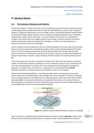 Deployment of a Software-Defined Network Testbed on the Cloud
Dissertation (15LLP501)
Jasjoot Singh Mudhar
Loughborough University | Dissertation
5
2) Literature Review
2.1) The Evolution of Networks and Problems
The key technologies in switches and routers are the distributed control and transport network protocols
in which digital packets transfer information through the World Wide Web. In spite of their widespread
adoption, IP networks traditionally are hard to manage as well as complex [1]. High-level network policies
are expressed through network operators who are assigned to configuring network devices individually
using low-level, vendor-specific commands. As current networks environments are complicated to
configure, they endure faults and struggle to adapt to load changes. Existing IP networks virtually lack
response mechanisms and do not automatically reconfigure. To enforce the required policies in a
dynamic environment is extremely challenging.
Current networks are also complicated as they are vertically integrated. The control, data and forwarding
planes are the key components in networking hardware as they transfer vertically integrated IP packets
from A to B. The control plane decides how to handle network traffic while the data plane forwards
traffic in accordance to the decisions made by the control plane. These are all inside networking devices,
however these hinders innovation, reduces flexibility and limits evolution of networking infrastructures
[2].
In the past decade, there has been a transition from IPv4 to IPv6. IPv6 can be seen merely as a protocol
update, still incomplete and possess challenges. Current IP networks are static in terms of evolution and
it can take anything between 5 to 10 years for a new routing protocol to be designed, evaluated and
deployed. To change internet architecture (i.e., replacing IP) it is not feasible practically [3] [4].
Ultimately, operational and capital expenses have inflated in order to run IP networks.
Software Defined Networking (SDN) is a networking paradigm which is emerging and counteracting
current infrastructures limitations [5]. For this paradigm, the vertical integration is broken as it separates
the control logic (networks control logic) from the underlying switches and routers which forward traffic
(data plane) [6]. As the data and control planes are separated, the switches on the network become a
forwarding device. A centralized controller (networking operating system) controls the logic logically and
also simplifies policies and the network (re)configurations [7].
Figure A: simplified Software-Defined Network architecture model [2]
Figure A illustrates a simplified Software-Defined Network architecture model (Appendix 1 shows a high
level overview of a SDN networking architecture). Kopenens study in 2010 emphasized that a physical
 