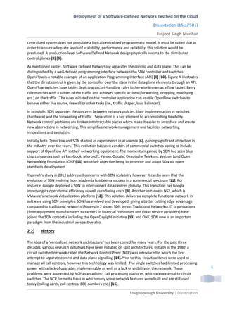 Deployment of a Software-Defined Network Testbed on the Cloud
Dissertation (15LLP501)
Jasjoot Singh Mudhar
Loughborough University | Dissertation
6
centralized system does not postulate a logical centralized programmatic model. It must be noted that in
order to ensure adequate levels of scalability, performance and reliability, this solution would be
precluded. A production-level Software Defined Network design physically resorts to the distributed
control planes [8] [9].
As mentioned earlier, Software Defined Networking separates the control and data plane. This can be
distinguished by a well-defined programming interface between the SDN controller and switches.
OpenFlow is a notable example of an Application Programming Interface (API) [6] [10]. Figure A illustrates
that the direct control is given by the controller over the state in the data plane elements through an API.
OpenFlow switches have tables depicting packet-handling rules (otherwise known as a flow table). Every
rule matches with a subset of the traffic and achieves specific actions (forwarding, dropping, modifying,
etc.) on the traffic. The rules initiated on the controller application can enable OpenFlow switches to
behave either like router, firewall or other tasks (i.e., traffic shaper, load balancer).
In principle, SDN separates the concerns between network policies, their implementation in switches
(hardware) and the forwarding of traffic. Separation is a key element to accomplishing flexibility.
Network control problems are broken into tractable pieces which make it easier to introduce and create
new abstractions in networking. This simplifies network management and facilities networking
innovations and evolution.
Initially both OpenFlow and SDN started as experiments in academia [6], gaining significant attraction in
the industry over the years. This evolution has seen vendors of commercial switches opting to include
support of OpenFlow API in their networking equipment. The momentum gained by SDN has seen blue
chip companies such as Facebook, Microsoft, Yahoo, Google, Deautsche Telekom, Verizon fund Open
Networking Foundation (ONF)[10] with their objective being to promote and adopt SDN via open
standards development.
Yageneh’s study in 2013 addressed concerns with SDN scalability however it can be seen that the
evolution of SDN evolving from academia has been a success in a commercial spectrum [11]. For
instance, Google deployed a SDN to interconnect data centres globally. This transition has Google
improving its operational efficiency as well as reducing costs [9]. Another instance is NSX, which is
VMware’s network virtualization platform [12]. This solution delivers a complete functional network in
software using SDN principles. SDN has evolved and developed, giving a better cutting edge advantage
compared to traditional networks (Appendix 2 shows SDN versus Traditional Networks). IT organisations
(from equipment manufacturers to carriers to financial companies and cloud service providers) have
joined the SDN consortia including the OpenDaylight initiative [13] and ONF. SDN now is an important
paradigm from the industrial perspective also.
2.2) History
The idea of a ‘centralized network architecture’ has been coined for many years. For the past three
decades, various research initiatives have been initiated on split architectures. Initially in the 1980’ a
circuit switched network called the Network Control Point (NCP) was introduced in which the first
attempt to separate control and data plane signalling [14].Prior to this, circuit switches were used to
manage all call controls, however this technology was limited. The single switches had limited processing
power with a lack of upgrades implementable as well as a lack of visibility on the network. These
problems were addressed by NCP as an adjunct call processing platform, which was external to circuit
switches. The NCP formed a basis in which many voice network features were built and are still used
today (calling cards, call centres, 800-numbers etc.) [15].
 
