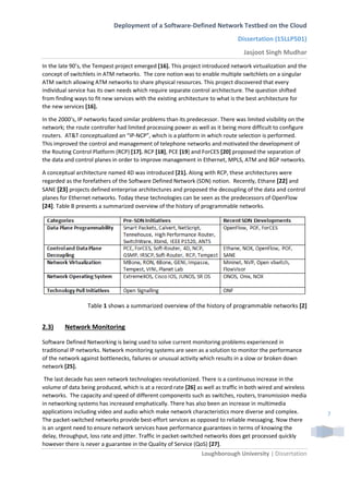 Deployment of a Software-Defined Network Testbed on the Cloud
Dissertation (15LLP501)
Jasjoot Singh Mudhar
Loughborough University | Dissertation
7
In the late 90’s, the Tempest project emerged [16]. This project introduced network virtualization and the
concept of switchlets in ATM networks. The core notion was to enable multiple switchlets on a singular
ATM switch allowing ATM networks to share physical resources. This project discovered that every
individual service has its own needs which require separate control architecture. The question shifted
from finding ways to fit new services with the existing architecture to what is the best architecture for
the new services [16].
In the 2000’s, IP networks faced similar problems than its predecessor. There was limited visibility on the
network; the route controller had limited processing power as well as it being more difficult to configure
routers. AT&T conceptualized an “IP-NCP”, which is a platform in which route selection is performed.
This improved the control and management of telephone networks and motivated the development of
the Routing Control Platform (RCP) [17]. RCP [18], PCE [19] and ForCES [20] proposed the separation of
the data and control planes in order to improve management in Ethernet, MPLS, ATM and BGP networks.
A conceptual architecture named 4D was introduced [21]. Along with RCP, these architectures were
regarded as the forefathers of the Software Defined Network (SDN) notion. Recently, Ethane [22] and
SANE [23] projects defined enterprise architectures and proposed the decoupling of the data and control
planes for Ethernet networks. Today these technologies can be seen as the predecessors of OpenFlow
[24]. Table B presents a summarized overview of the history of programmable networks.
Table 1 shows a summarized overview of the history of programmable networks [2]
2.3) Network Monitoring
Software Defined Networking is being used to solve current monitoring problems experienced in
traditional IP networks. Network monitoring systems are seen as a solution to monitor the performance
of the network against bottlenecks, failures or unusual activity which results in a slow or broken down
network [25].
The last decade has seen network technologies revolutionized. There is a continuous increase in the
volume of data being produced, which is at a record rate [26] as well as traffic in both wired and wireless
networks. The capacity and speed of different components such as switches, routers, transmission media
in networking systems has increased emphatically. There has also been an increase in multimedia
applications including video and audio which make network characteristics more diverse and complex.
The packet-switched networks provide best-effort services as opposed to reliable messaging. Now there
is an urgent need to ensure network services have performance guarantees in terms of knowing the
delay, throughput, loss rate and jitter. Traffic in packet-switched networks does get processed quickly
however there is never a guarantee in the Quality of Service (QoS) [27].
 