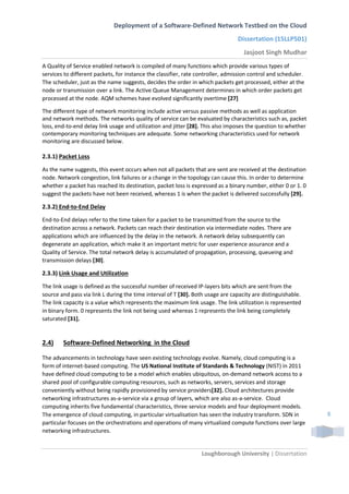 Deployment of a Software-Defined Network Testbed on the Cloud
Dissertation (15LLP501)
Jasjoot Singh Mudhar
Loughborough University | Dissertation
8
A Quality of Service enabled network is compiled of many functions which provide various types of
services to different packets, for instance the classifier, rate controller, admission control and scheduler.
The scheduler, just as the name suggests, decides the order in which packets get processed, either at the
node or transmission over a link. The Active Queue Management determines in which order packets get
processed at the node. AQM schemes have evolved significantly overtime [27]
The different type of network monitoring include active versus passive methods as well as application
and network methods. The networks quality of service can be evaluated by characteristics such as, packet
loss, end-to-end delay link usage and utilization and jitter [28]. This also imposes the question to whether
contemporary monitoring techniques are adequate. Some networking characteristics used for network
monitoring are discussed below.
2.3.1) Packet Loss
As the name suggests, this event occurs when not all packets that are sent are received at the destination
node. Network congestion, link failures or a change in the topology can cause this. In order to determine
whether a packet has reached its destination, packet loss is expressed as a binary number, either 0 or 1. 0
suggest the packets have not been received, whereas 1 is when the packet is delivered successfully [29].
2.3.2) End-to-End Delay
End-to-End delays refer to the time taken for a packet to be transmitted from the source to the
destination across a network. Packets can reach their destination via intermediate nodes. There are
applications which are influenced by the delay in the network. A network delay subsequently can
degenerate an application, which make it an important metric for user experience assurance and a
Quality of Service. The total network delay is accumulated of propagation, processing, queueing and
transmission delays [30].
2.3.3) Link Usage and Utilization
The link usage is defined as the successful number of received IP-layers bits which are sent from the
source and pass via link L during the time interval of T [30]. Both usage are capacity are distinguishable.
The link capacity is a value which represents the maximum link usage. The link utilization is represented
in binary form. 0 represents the link not being used whereas 1 represents the link being completely
saturated [31].
2.4) Software-Defined Networking in the Cloud
The advancements in technology have seen existing technology evolve. Namely, cloud computing is a
form of internet-based computing. The US National Institute of Standards & Technology (NIST) in 2011
have defined cloud computing to be a model which enables ubiquitous, on-demand network access to a
shared pool of configurable computing resources, such as networks, servers, services and storage
conveniently without being rapidly provisioned by service providers[32]. Cloud architectures provide
networking infrastructures as-a-service via a group of layers, which are also as-a-service. Cloud
computing inherits five fundamental characteristics, three service models and four deployment models.
The emergence of cloud computing, in particular virtualisation has seen the industry transform. SDN in
particular focuses on the orchestrations and operations of many virtualized compute functions over large
networking infrastructures.
 