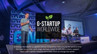 G-Startup	Worldwide	is	a	global	startup	competition	held	around	the	world	to	find	
the	most	innovative,	early	stage	startups,	invest	$1,000,000	in	them,	support	
them	with	a	global	network	and	enable	them	to	change	the	world.
 