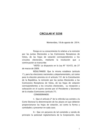 1
CIRCULAR N° 9298
Montevideo, 18 de agosto de 2014.
Pongo en su conocimiento lo relativo a la remisión
por las Juntas Electorales a las Comisiones Receptoras de
Votos, de las hojas de votación correspondientes a los
circuitos electorales, mediante la resolución que a
continuación se transcribe:
“VISTO: Lo dispuesto en la Ley Nº 18.472, de 27
de marzo de 2009.
RESULTANDO: Que la misma establece (artículo
1°), para las elecciones nacionales y departamentales, así como
para la elección prevista en el artículo 151 de la Constitución
de la República, la remisión por las Juntas Electorales a las
Comisiones Receptoras de Votos, de las hojas de votación
correspondientes a los circuitos electorales, su recepción y
colocación en el cuarto secreto por el Presidente y Secretario
de la citadas Comisiones (artículo 3º).
CONSIDERANDO:
I.- Que el artículo 2º de la referida Ley comete a la
Corte Electoral la determinación de los plazos en que deberán
proporcionarse las hojas de votación, así como la forma y
cantidades a presentar en cada caso.
II.- Que sin perjuicio de tal cometido y siendo de
principio la potestad reglamentaria de la Corporación, ésta
 
