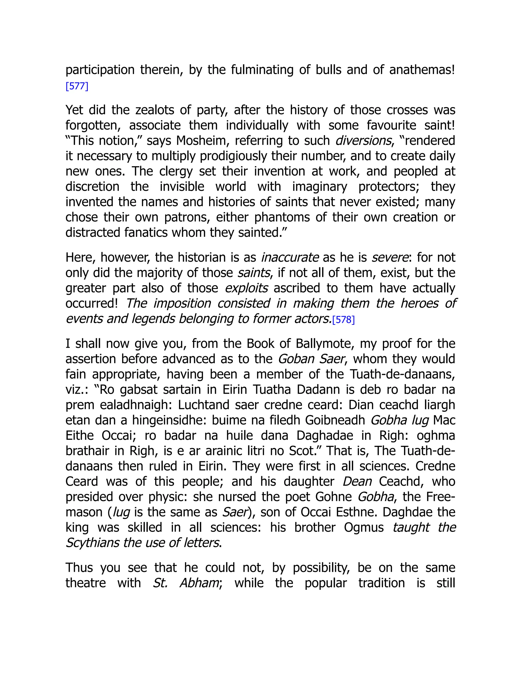 participation therein, by the fulminating of bulls and of anathemas!
[577]
Yet did the zealots of party, after the history of those crosses was
forgotten, associate them individually with some favourite saint!
“This notion,” says Mosheim, referring to such diversions, “rendered
it necessary to multiply prodigiously their number, and to create daily
new ones. The clergy set their invention at work, and peopled at
discretion the invisible world with imaginary protectors; they
invented the names and histories of saints that never existed; many
chose their own patrons, either phantoms of their own creation or
distracted fanatics whom they sainted.”
Here, however, the historian is as inaccurate as he is severe: for not
only did the majority of those saints, if not all of them, exist, but the
greater part also of those exploits ascribed to them have actually
occurred! The imposition consisted in making them the heroes of
events and legends belonging to former actors.[578]
I shall now give you, from the Book of Ballymote, my proof for the
assertion before advanced as to the Goban Saer, whom they would
fain appropriate, having been a member of the Tuath-de-danaans,
viz.: “Ro gabsat sartain in Eirin Tuatha Dadann is deb ro badar na
prem ealadhnaigh: Luchtand saer credne ceard: Dian ceachd liargh
etan dan a hingeinsidhe: buime na filedh Goibneadh Gobha lug Mac
Eithe Occai; ro badar na huile dana Daghadae in Righ: oghma
brathair in Righ, is e ar arainic litri no Scot.” That is, The Tuath-de-
danaans then ruled in Eirin. They were first in all sciences. Credne
Ceard was of this people; and his daughter Dean Ceachd, who
presided over physic: she nursed the poet Gohne Gobha, the Free-
mason (lug is the same as Saer), son of Occai Esthne. Daghdae the
king was skilled in all sciences: his brother Ogmus taught the
Scythians the use of letters.
Thus you see that he could not, by possibility, be on the same
theatre with St. Abham; while the popular tradition is still
 