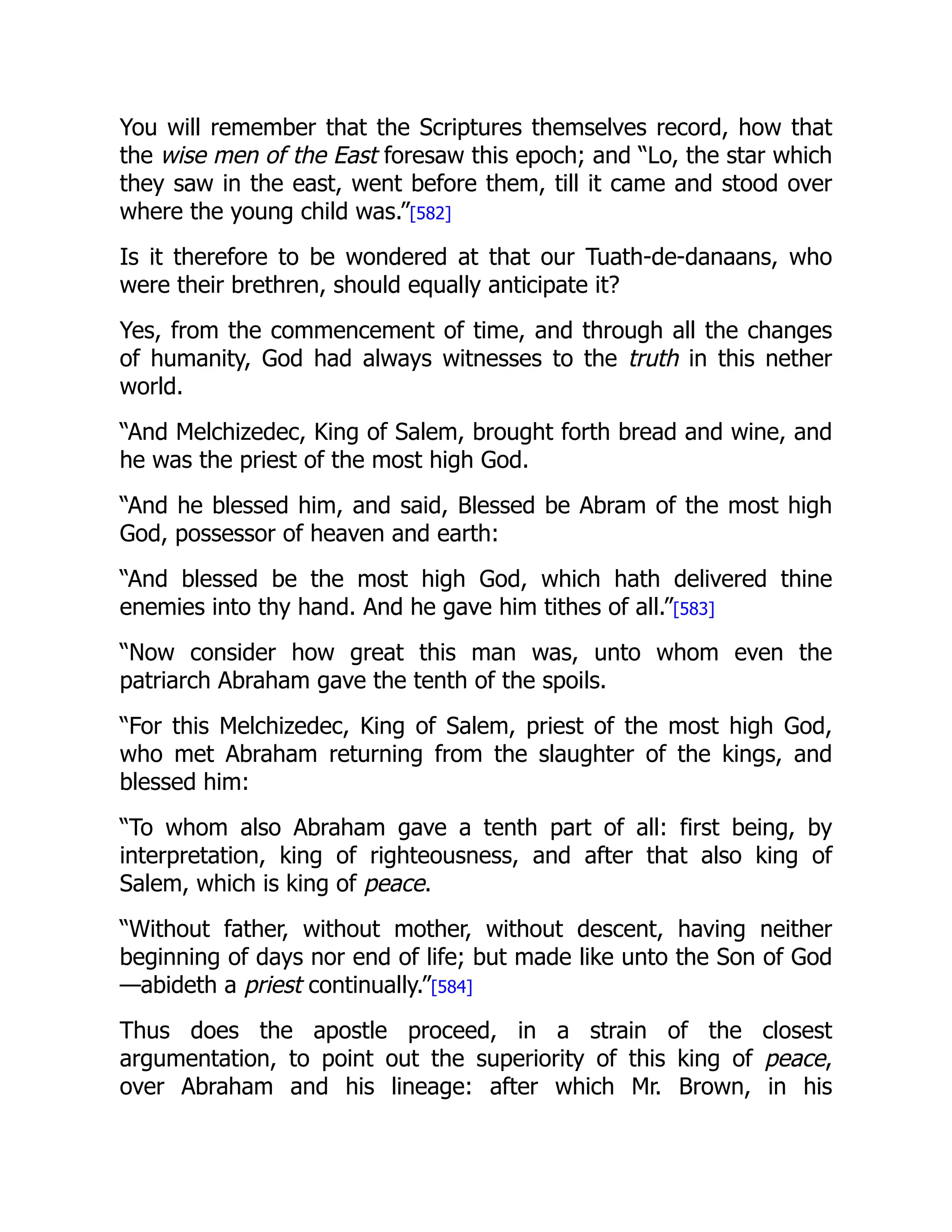 You will remember that the Scriptures themselves record, how that
the wise men of the East foresaw this epoch; and “Lo, the star which
they saw in the east, went before them, till it came and stood over
where the young child was.”[582]
Is it therefore to be wondered at that our Tuath-de-danaans, who
were their brethren, should equally anticipate it?
Yes, from the commencement of time, and through all the changes
of humanity, God had always witnesses to the truth in this nether
world.
“And Melchizedec, King of Salem, brought forth bread and wine, and
he was the priest of the most high God.
“And he blessed him, and said, Blessed be Abram of the most high
God, possessor of heaven and earth:
“And blessed be the most high God, which hath delivered thine
enemies into thy hand. And he gave him tithes of all.”[583]
“Now consider how great this man was, unto whom even the
patriarch Abraham gave the tenth of the spoils.
“For this Melchizedec, King of Salem, priest of the most high God,
who met Abraham returning from the slaughter of the kings, and
blessed him:
“To whom also Abraham gave a tenth part of all: first being, by
interpretation, king of righteousness, and after that also king of
Salem, which is king of peace.
“Without father, without mother, without descent, having neither
beginning of days nor end of life; but made like unto the Son of God
—abideth a priest continually.”[584]
Thus does the apostle proceed, in a strain of the closest
argumentation, to point out the superiority of this king of peace,
over Abraham and his lineage: after which Mr. Brown, in his
 